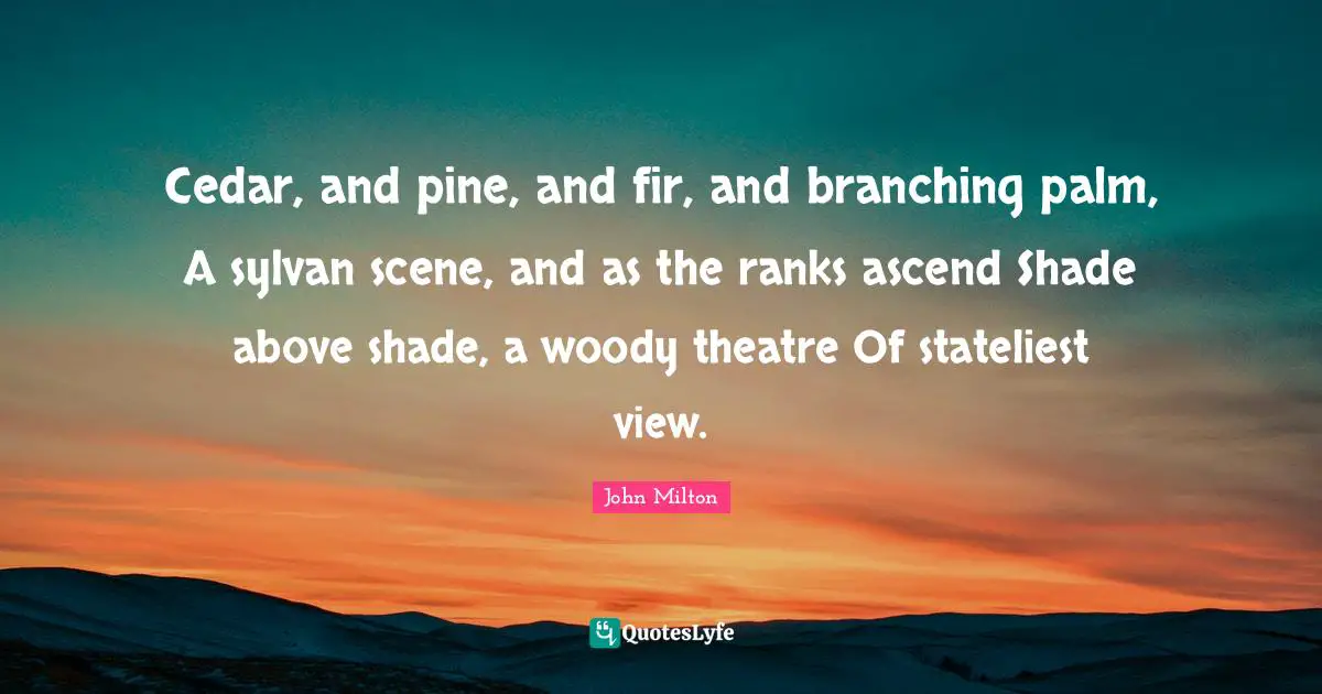 Cedar, and pine, and fir, and branching palm, A sylvan scene, and as the ranks ascend Shade above shade, a woody theatre Of stateliest view.