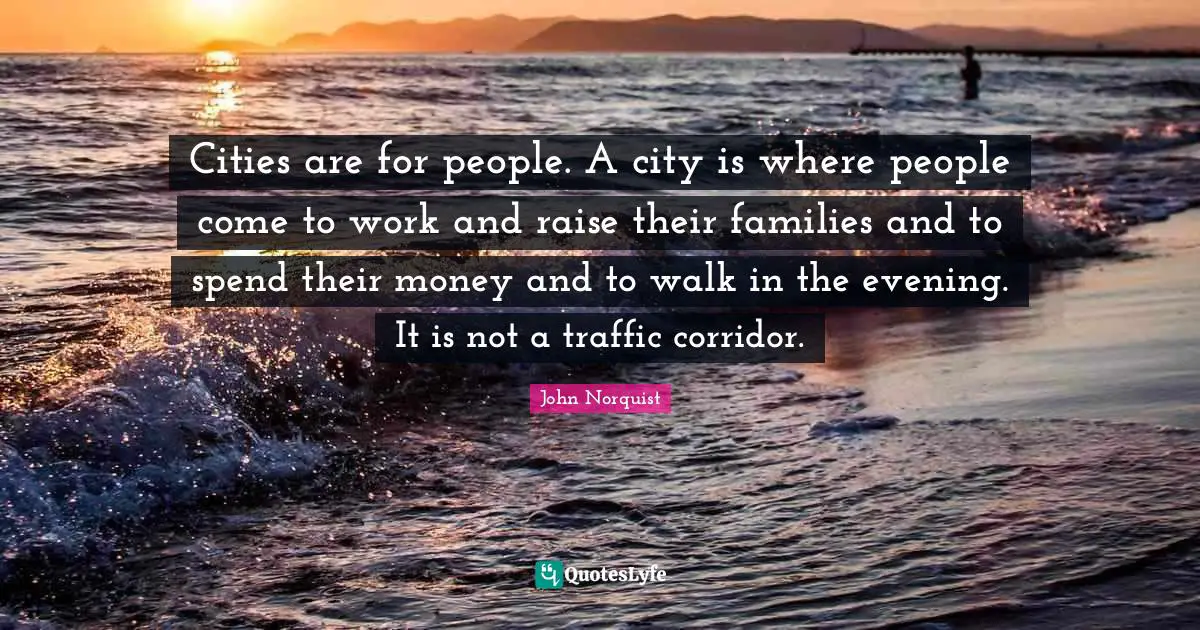 Cities are for people. A city is where people come to work and raise their families and to spend their money and to walk in the evening. It is not a traffic corridor.