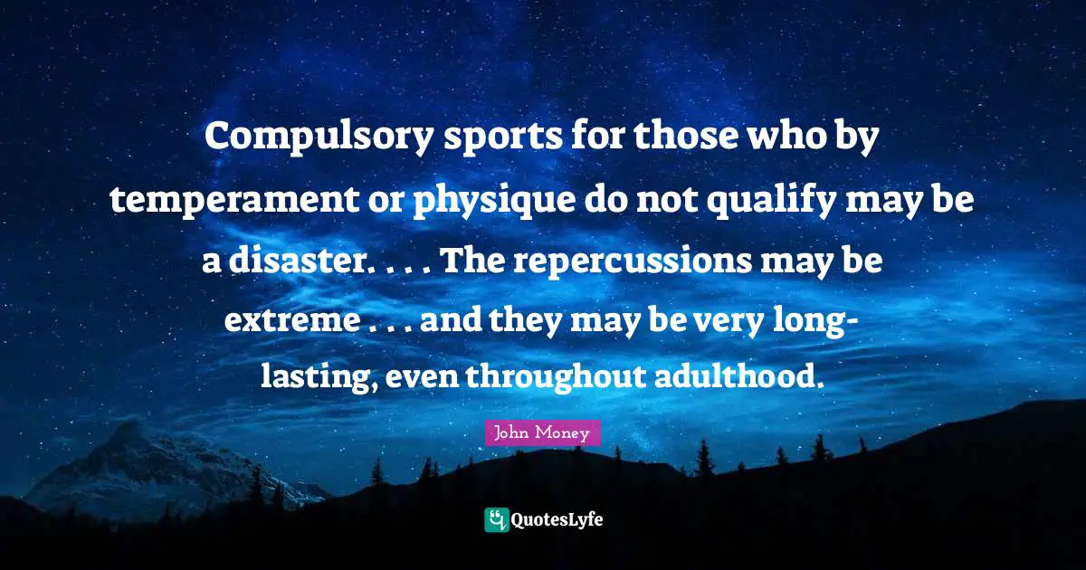 Compulsory Quotes: "Compulsory sports for those who by temperament or physique do not qualify may be a disaster. . . . The repercussions may be extreme . . . and they may be very long-lasting, even throughout adulthood."