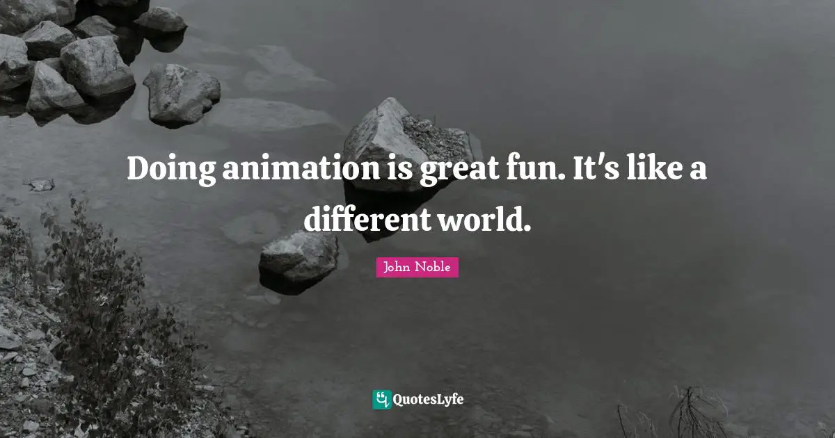 Doing animation is great fun. It's like a different world.