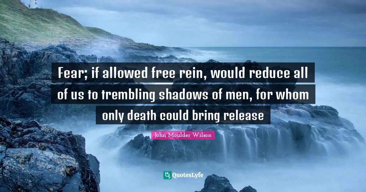Fear; if allowed free rein, would reduce all of us to trembling shadows of men, for whom only death could bring release