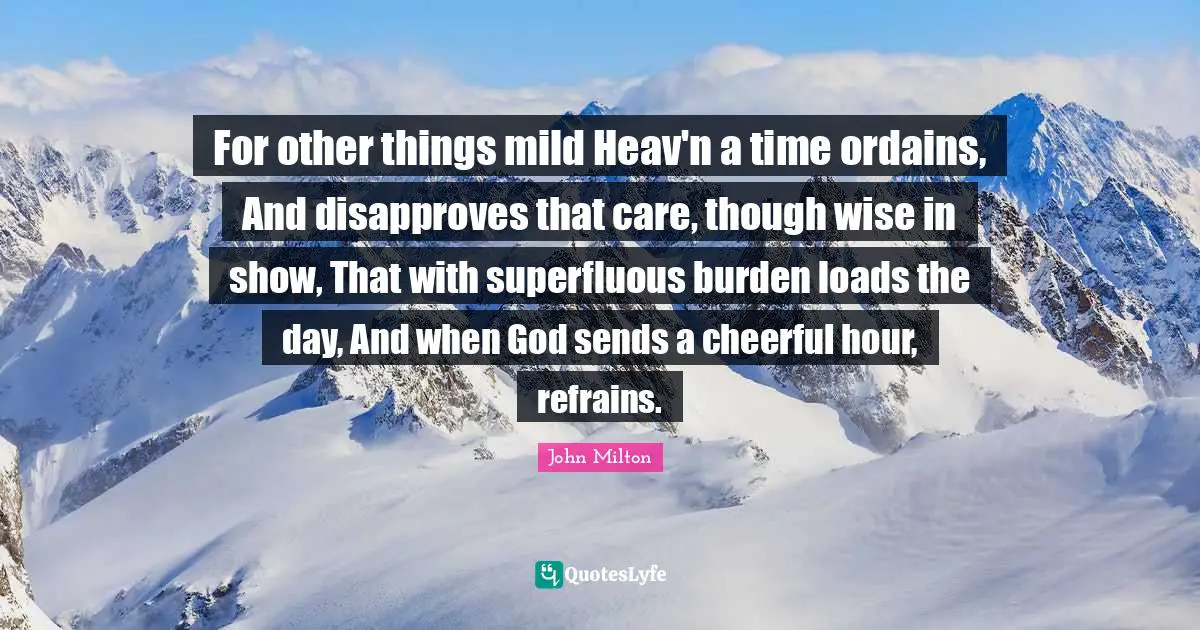 For other things mild Heav'n a time ordains, And disapproves that care, though wise in show, That with superfluous burden loads the day, And when God sends a cheerful hour, refrains.