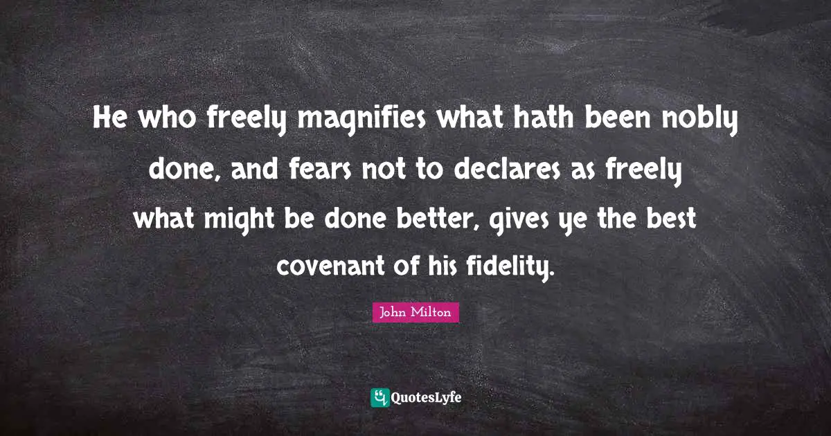 He who freely magnifies what hath been nobly done, and fears not to declares as freely what might be done better, gives ye the best covenant of his fidelity.