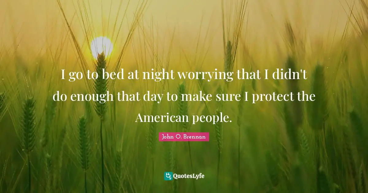 I go to bed at night worrying that I didn't do enough that day to make sure I protect the American people.