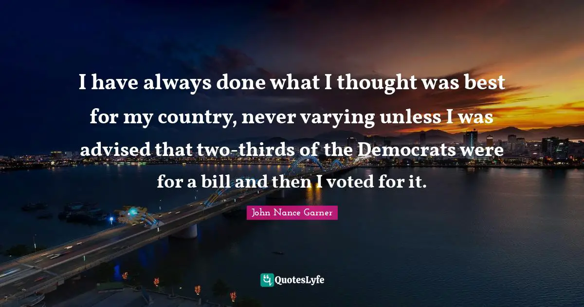 I have always done what I thought was best for my country, never varying unless I was advised that two-thirds of the Democrats were for a bill and then I voted for it.