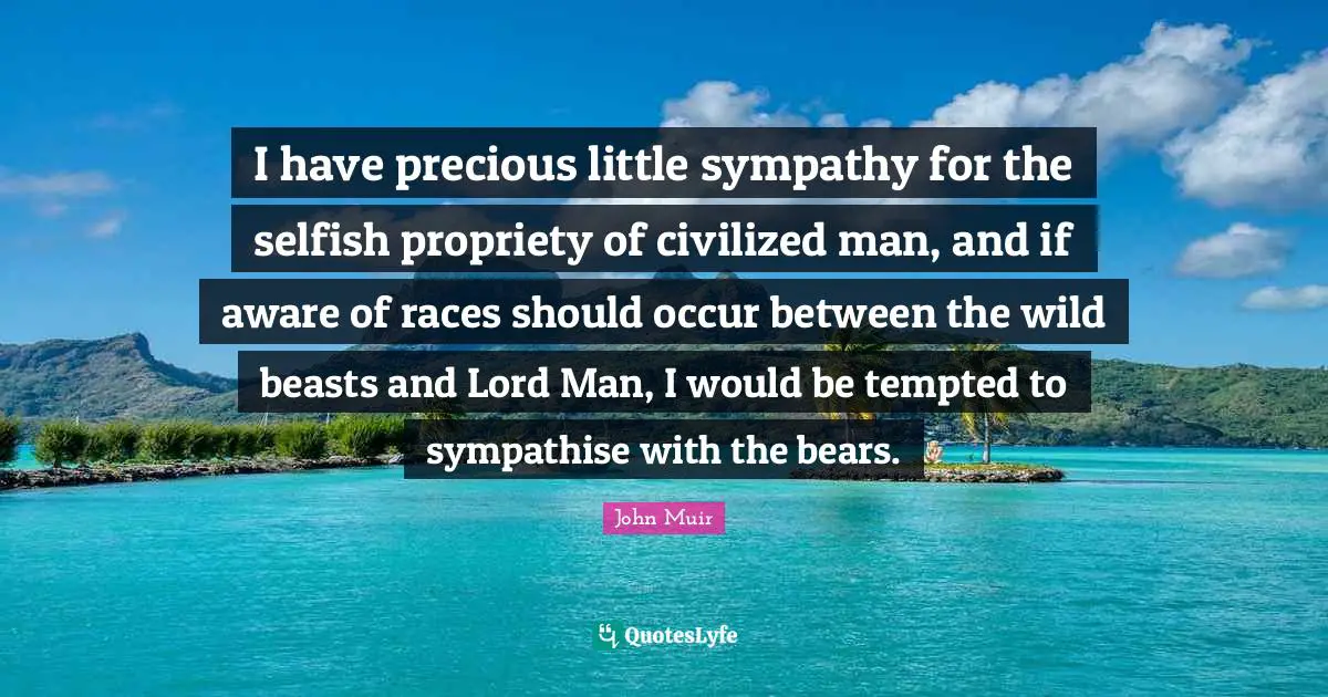 I have precious little sympathy for the selfish propriety of civilized man, and if aware of races should occur between the wild beasts and Lord Man, I would be tempted to sympathise with the bears.