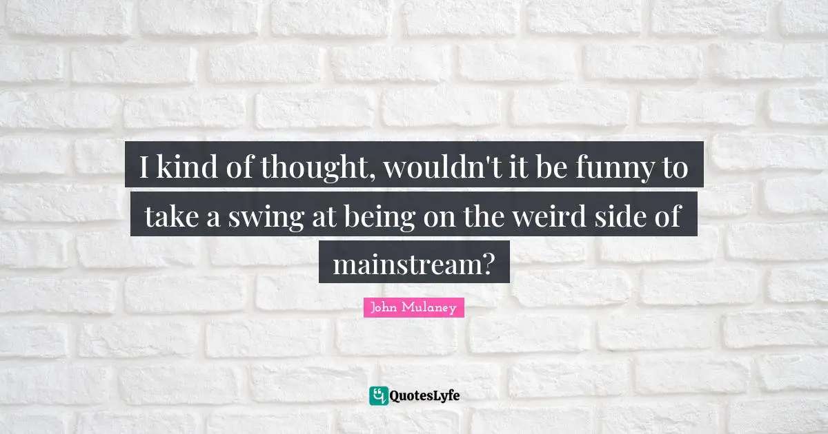 John Mulaney Quotes: "I kind of thought, wouldn't it be funny to take a swing at being on the weird side of mainstream?"