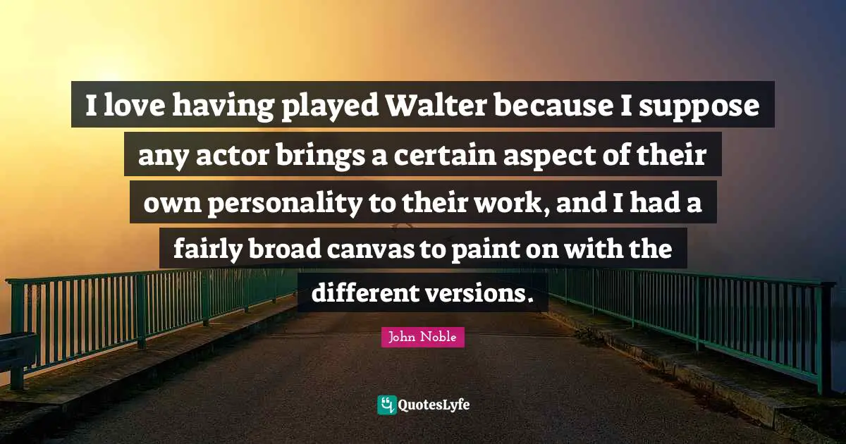 I love having played Walter because I suppose any actor brings a certain aspect of their own personality to their work, and I had a fairly broad canvas to paint on with the different versions.