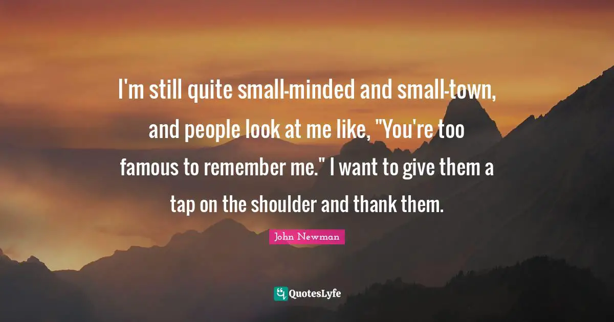 I'm still quite small-minded and small-town, and people look at me like, "You're too famous to remember me." I want to give them a tap on the shoulder and thank them.