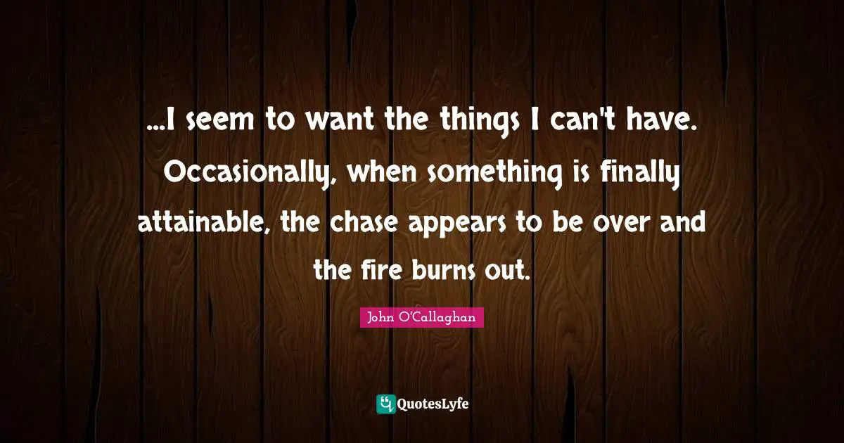 ...I seem to want the things I can't have. Occasionally, when something is finally attainable, the chase appears to be over and the fire burns out.