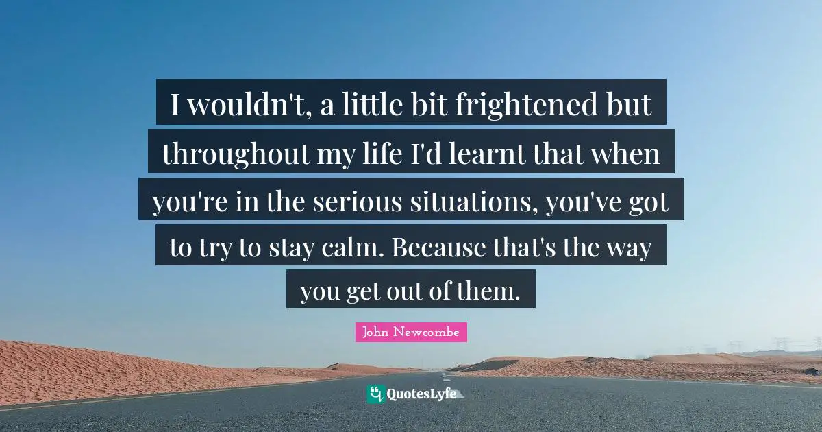 I wouldn't, a little bit frightened but throughout my life I'd learnt that when you're in the serious situations, you've got to try to stay calm. Because that's the way you get out of them.