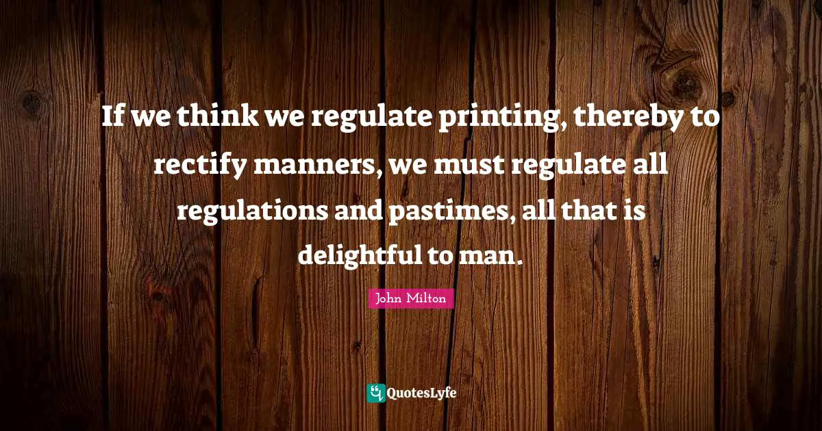 If we think we regulate printing, thereby to rectify manners, we must regulate all regulations and pastimes, all that is delightful to man.