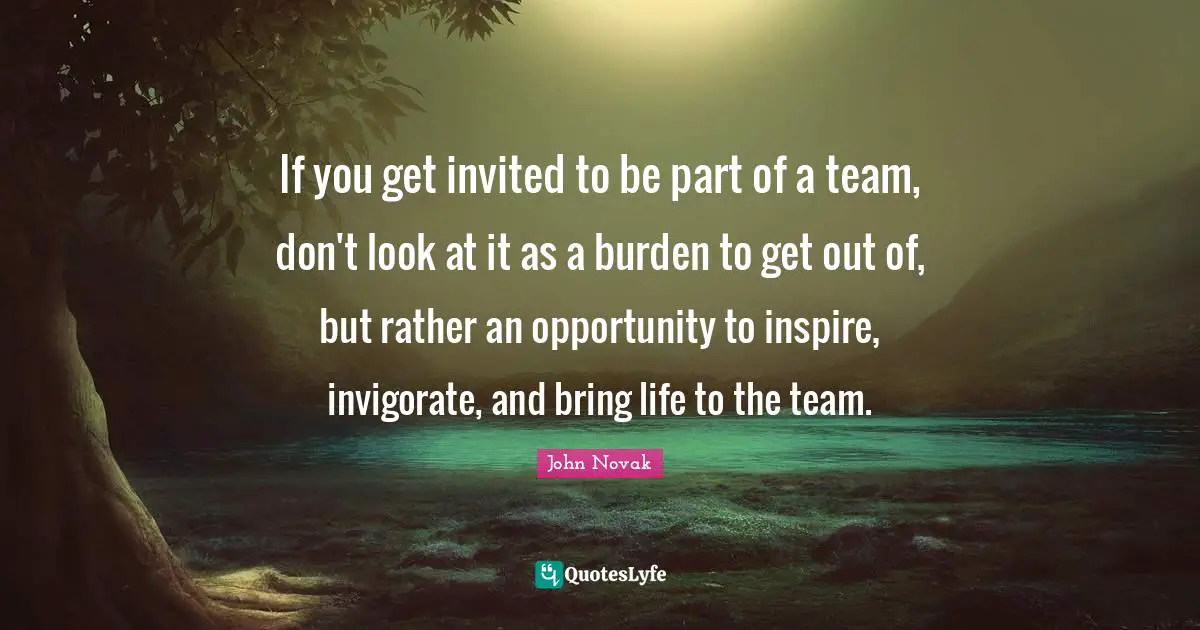 If you get invited to be part of a team, don't look at it as a burden to get out of, but rather an opportunity to inspire, invigorate, and bring life to the team.
