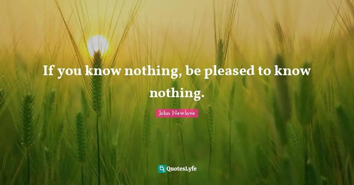 If you know nothing, be pleased to know nothing.