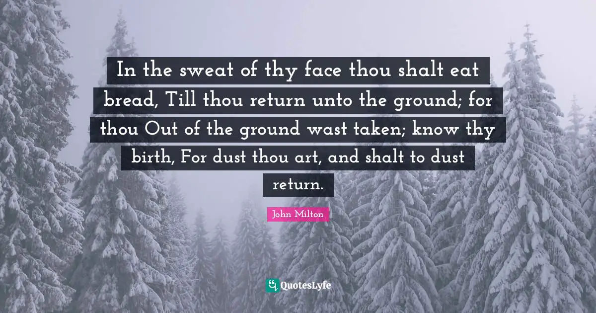 In the sweat of thy face thou shalt eat bread, Till thou return unto the ground; for thou Out of the ground wast taken; know thy birth, For dust thou art, and shalt to dust return.