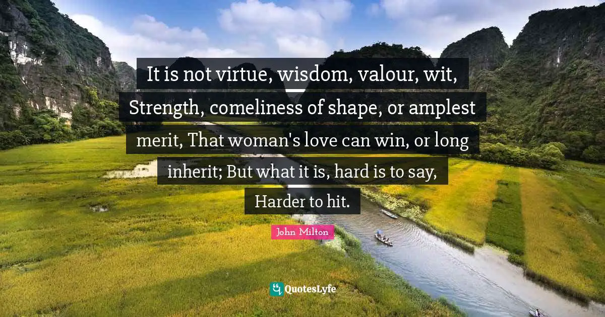 Valour Quotes: "It is not virtue, wisdom, valour, wit, Strength, comeliness of shape, or amplest merit, That woman's love can win, or long inherit; But what it is, hard is to say, Harder to hit."
