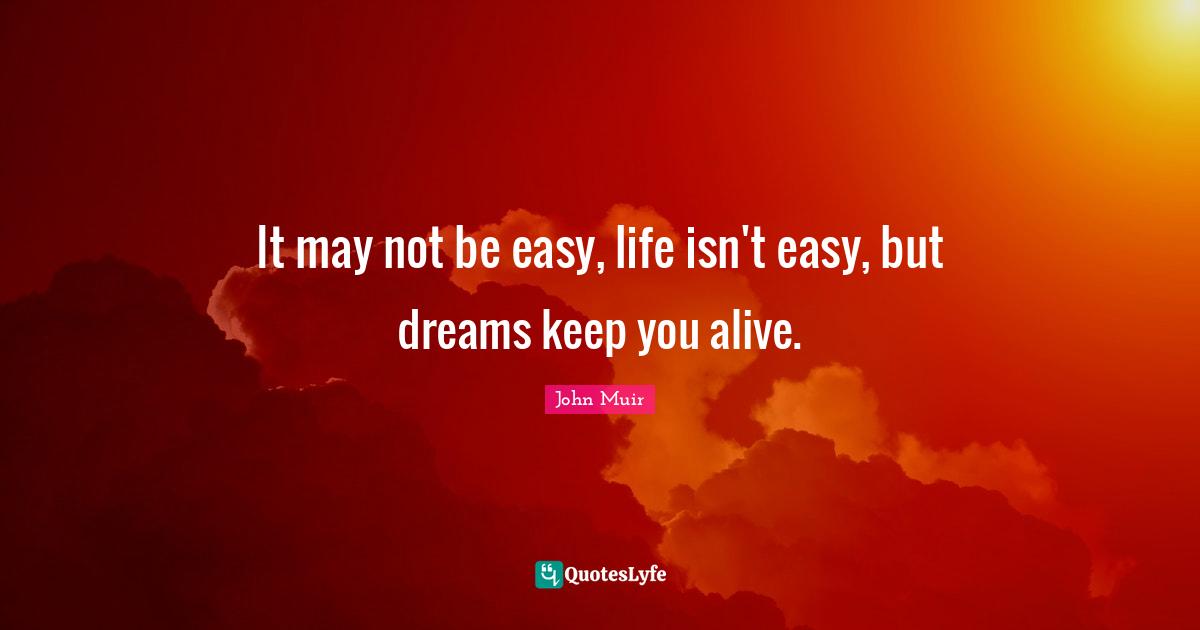 It may not be easy, life isn't easy, but dreams keep you alive.