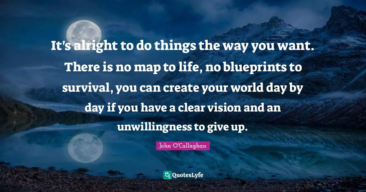 It's alright to do things the way you want. There is no map to life, no blueprints to survival, you can create your world day by day if you have a clear vision and an unwillingness to give up.