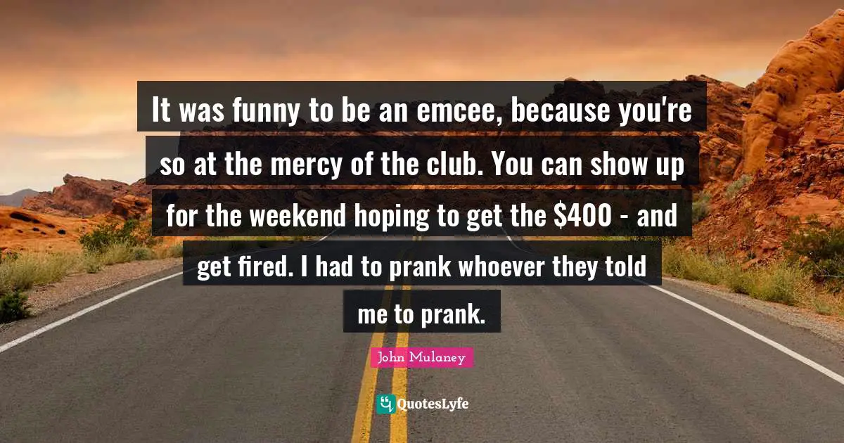 John Mulaney Quotes: "It was funny to be an emcee, because you're so at the mercy of the club. You can show up for the weekend hoping to get the $400 - and get fired. I had to prank whoever they told me to prank."
