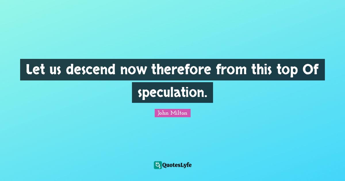 Let us descend now therefore from this top Of speculation.