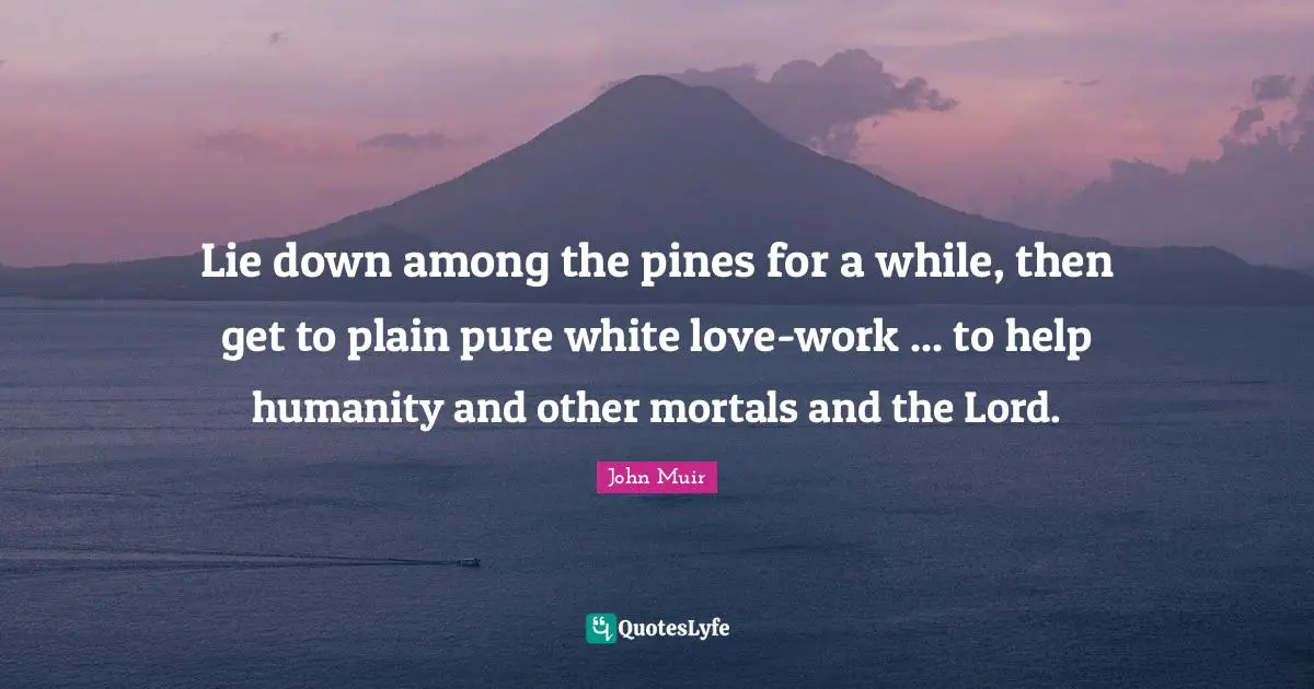 Lie down among the pines for a while, then get to plain pure white love-work ... to help humanity and other mortals and the Lord.