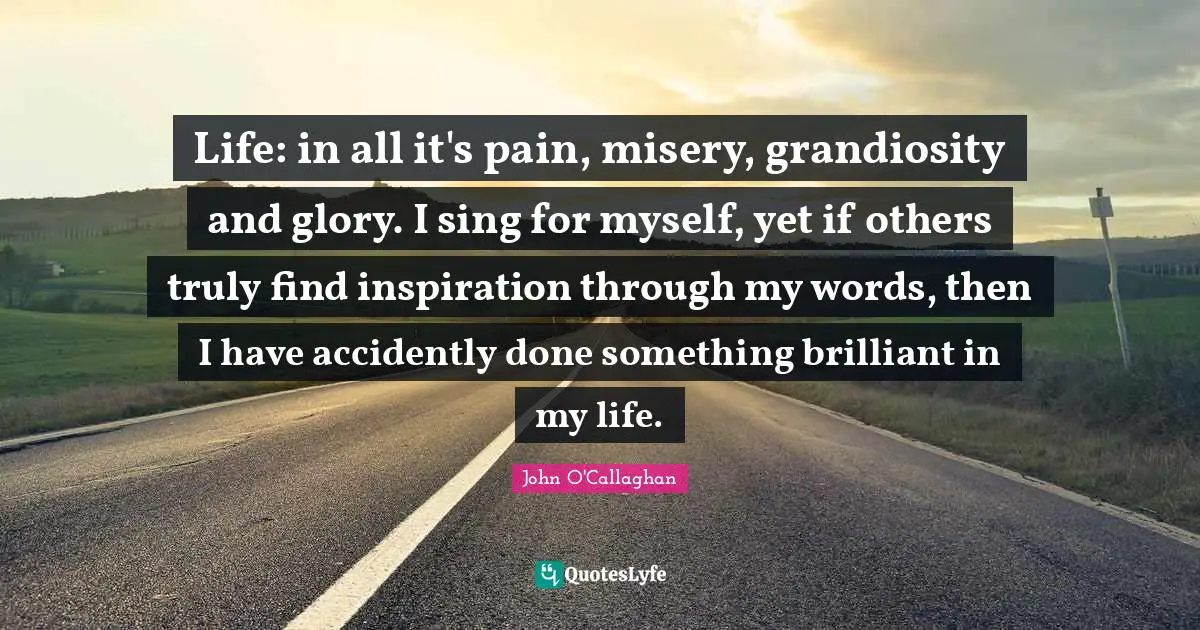 John O'Callaghan Quotes: "Life: in all it's pain, misery, grandiosity and glory. I sing for myself, yet if others truly find inspiration through my words, then I have accidently done something brilliant in my life."