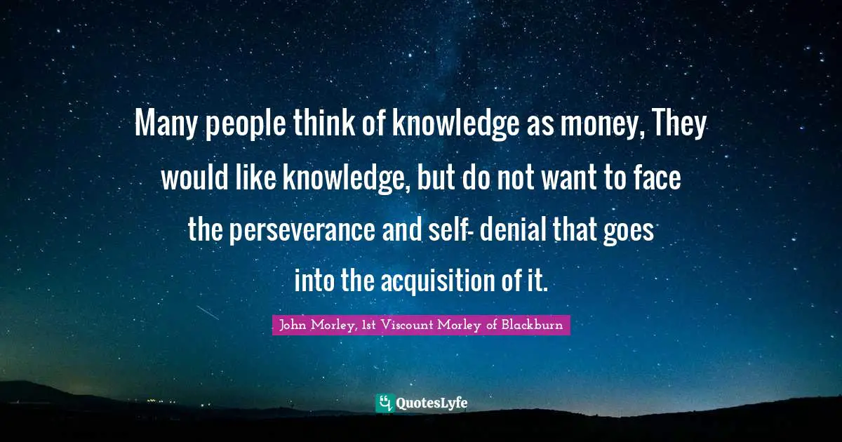 Many people think of knowledge as money, They would like knowledge, but do not want to face the perseverance and self- denial that goes into the acquisition of it.