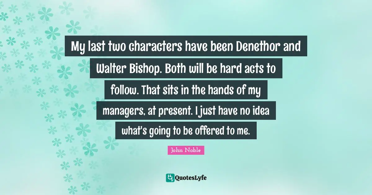 My last two characters have been Denethor and Walter Bishop. Both will be hard acts to follow. That sits in the hands of my managers, at present. I just have no idea what's going to be offered to me.