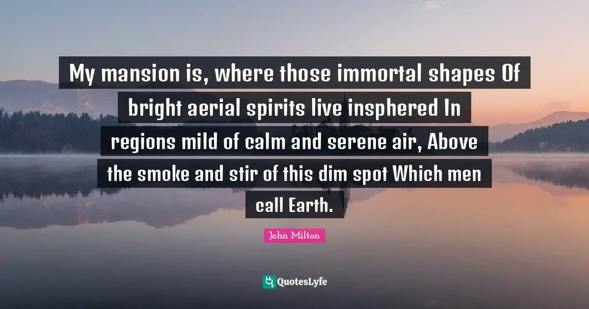 My mansion is, where those immortal shapes Of bright aerial spirits live insphered In regions mild of calm and serene air, Above the smoke and stir of this dim spot Which men call Earth.