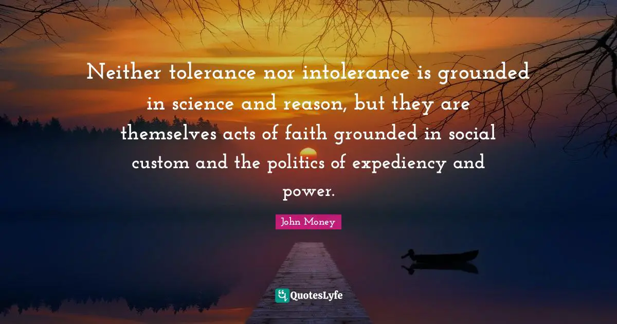 Expediency Quotes: "Neither tolerance nor intolerance is grounded in science and reason, but they are themselves acts of faith grounded in social custom and the politics of expediency and power."