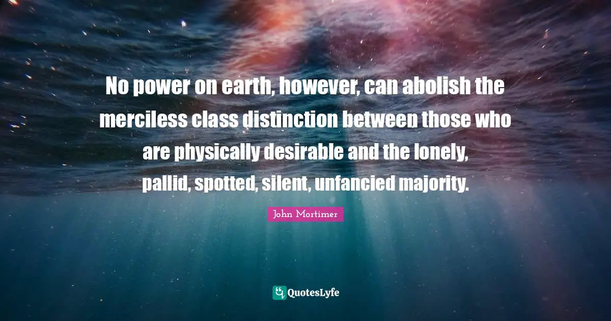 No power on earth, however, can abolish the merciless class distinction between those who are physically desirable and the lonely, pallid, spotted, silent, unfancied majority.