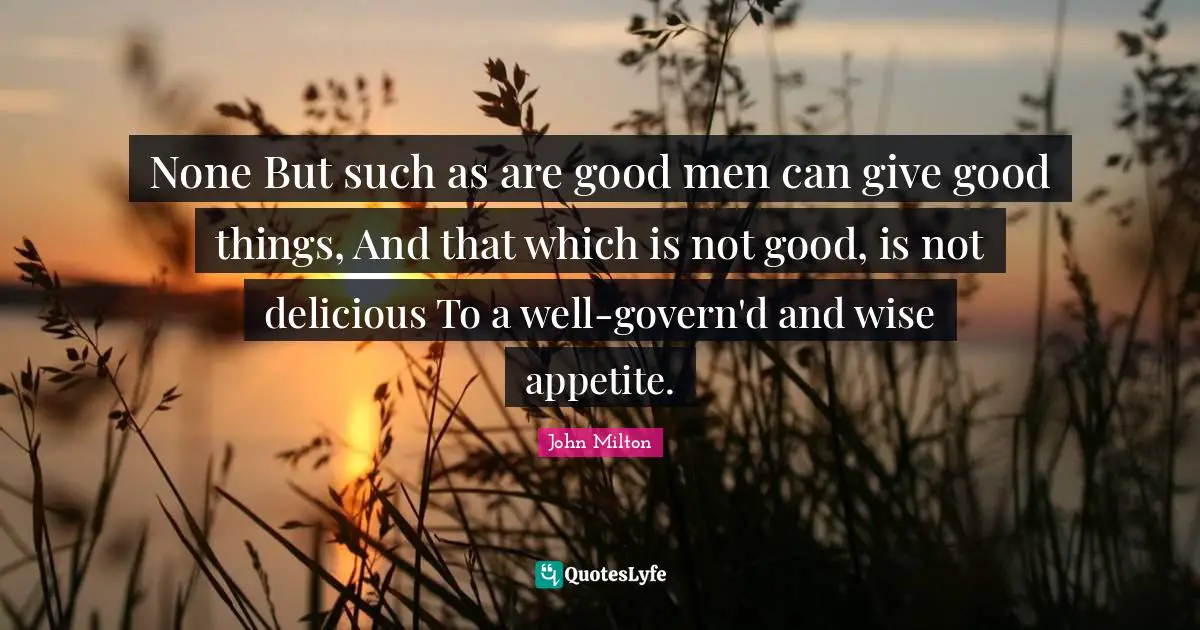 None But such as are good men can give good things, And that which is not good, is not delicious To a well-govern'd and wise appetite.