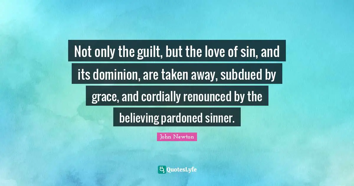 Not only the guilt, but the love of sin, and its dominion, are taken away, subdued by grace, and cordially renounced by the believing pardoned sinner.