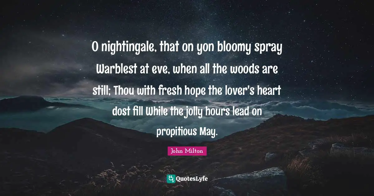 O nightingale, that on yon bloomy spray Warblest at eve, when all the woods are still; Thou with fresh hope the lover's heart dost fill While the jolly hours lead on propitious May.