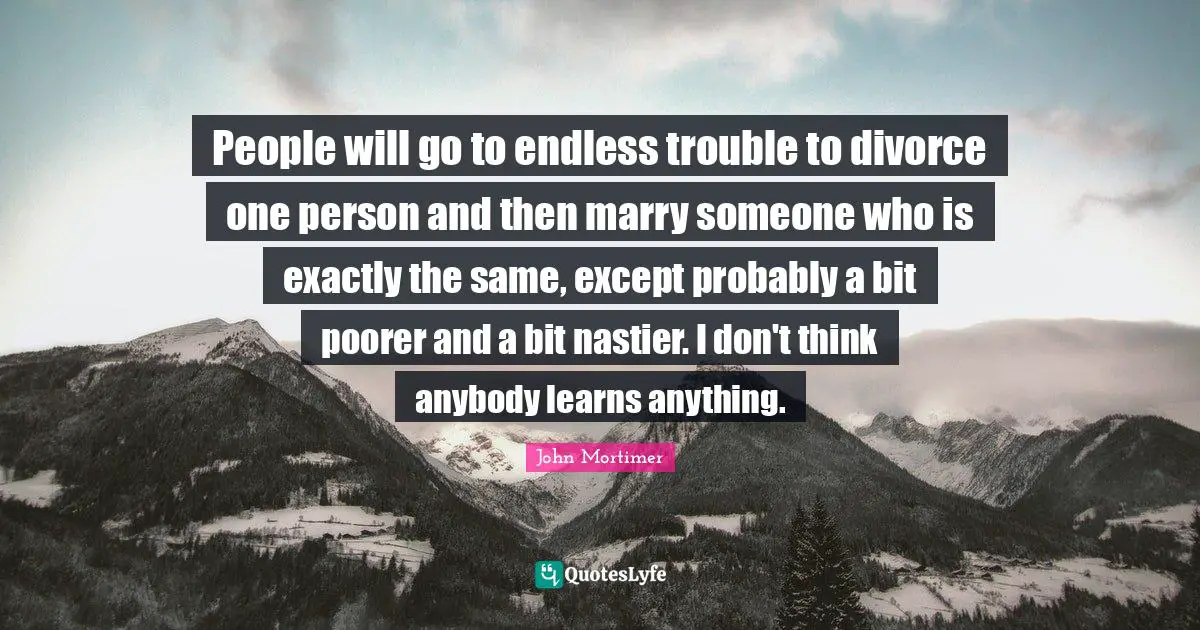 People will go to endless trouble to divorce one person and then marry someone who is exactly the same, except probably a bit poorer and a bit nastier. I don't think anybody learns anything.