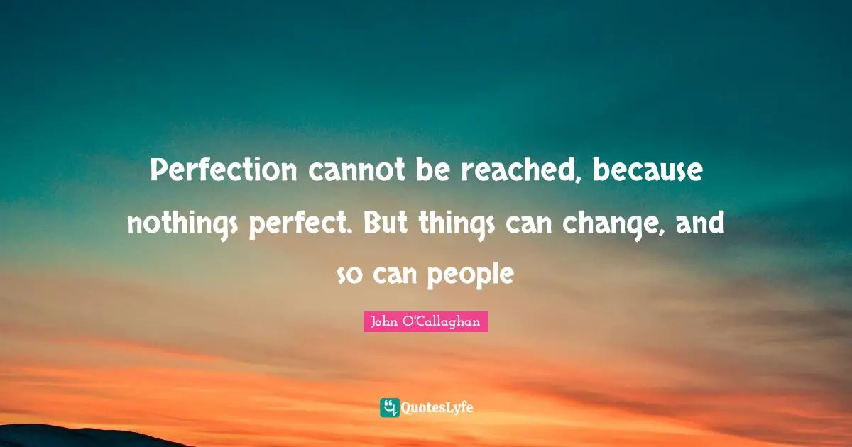 Perfection cannot be reached, because nothings perfect. But things can change, and so can people