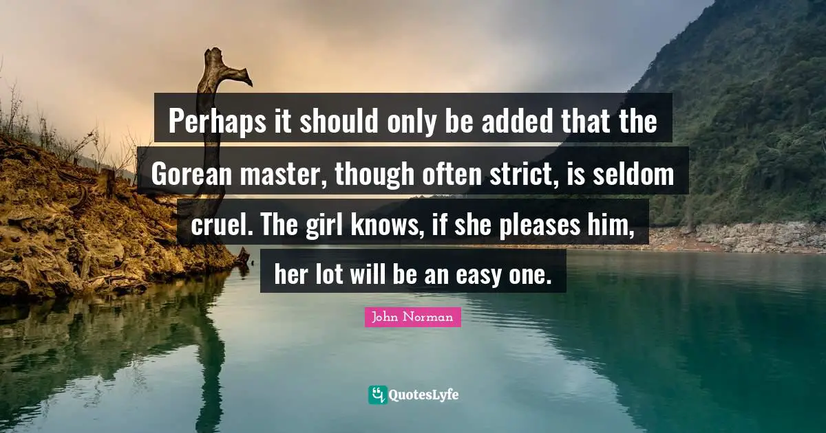 Perhaps it should only be added that the Gorean master, though often strict, is seldom cruel. The girl knows, if she pleases him, her lot will be an easy one.