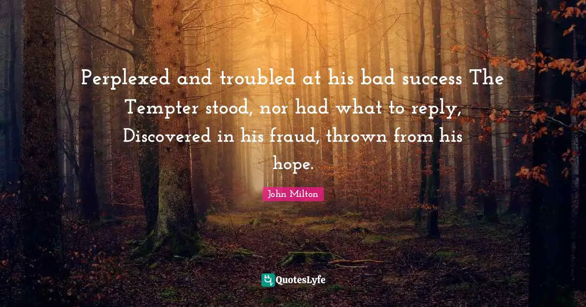 Perplexed and troubled at his bad success The Tempter stood, nor had what to reply, Discovered in his fraud, thrown from his hope.