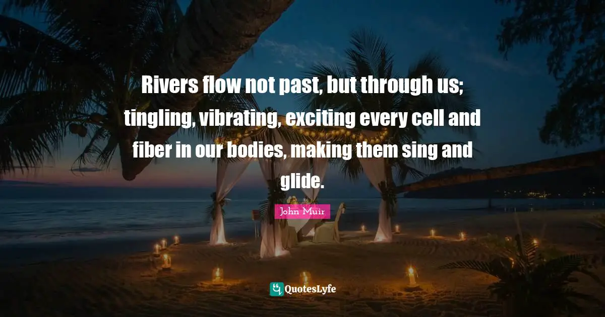 Rivers flow not past, but through us; tingling, vibrating, exciting every cell and fiber in our bodies, making them sing and glide.