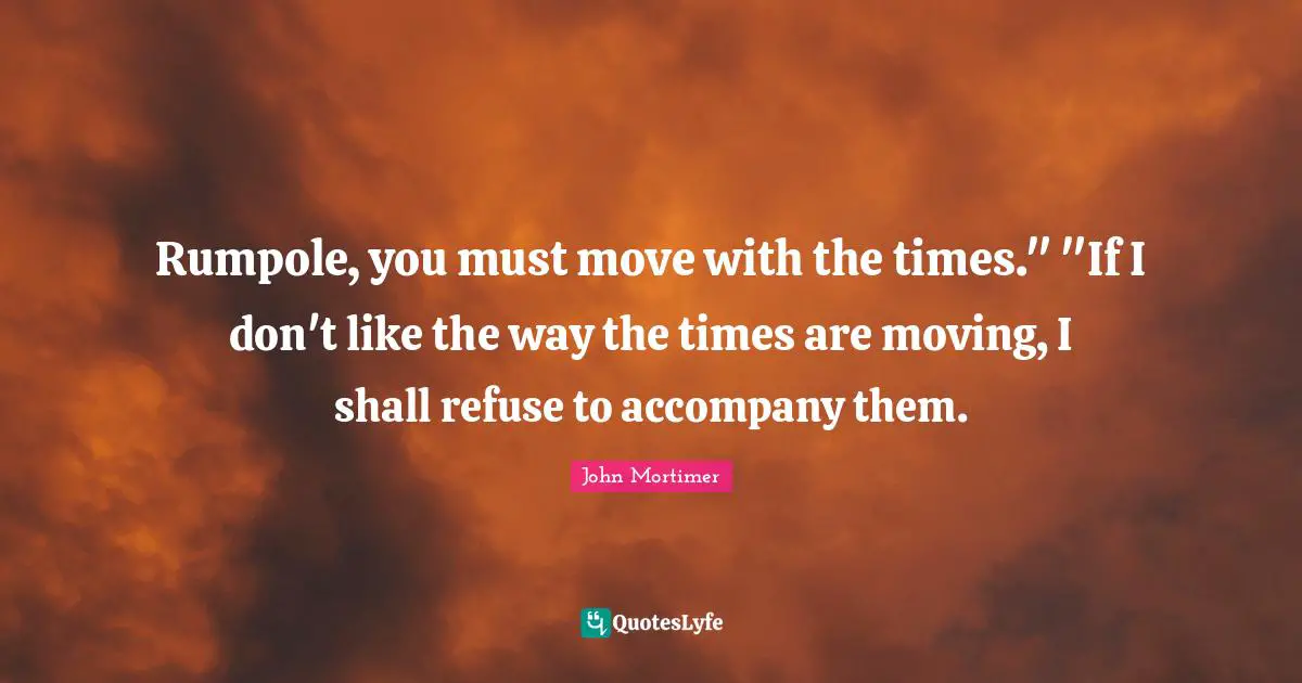 Rumpole, you must move with the times." "If I don't like the way the times are moving, I shall refuse to accompany them.