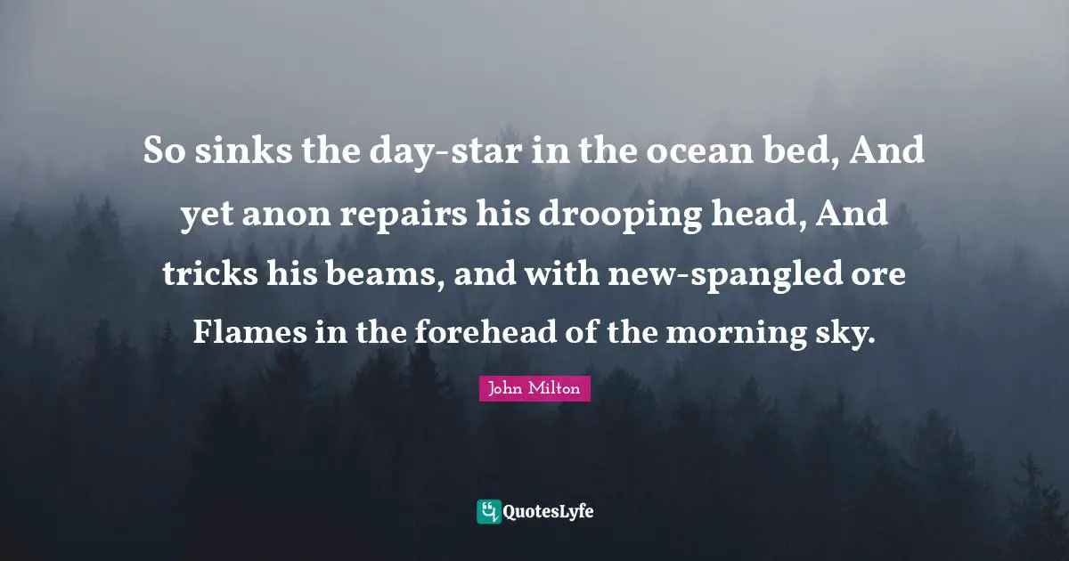 So sinks the day-star in the ocean bed, And yet anon repairs his drooping head, And tricks his beams, and with new-spangled ore Flames in the forehead of the morning sky.