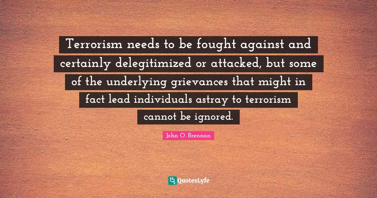 John O. Brennan Quotes: Terrorism needs to be fought against and certainly delegitimized or attacked, but some of the underlying grievances that might in fact lead individuals astray to terrorism cannot be ignored.