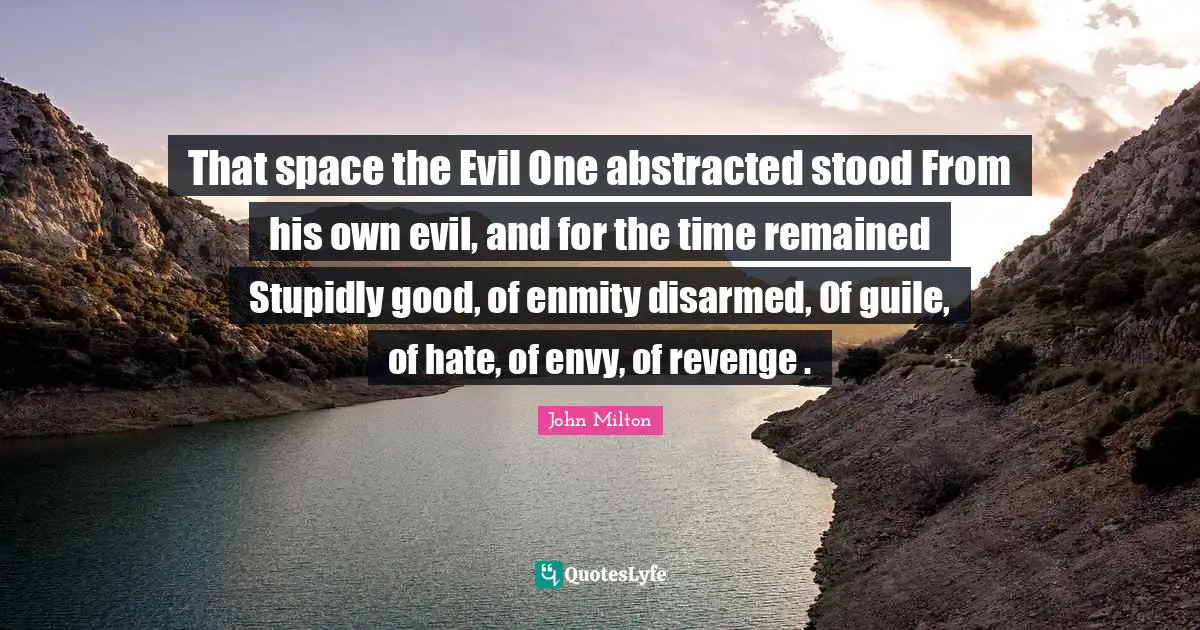 That space the Evil One abstracted stood From his own evil, and for the time remained Stupidly good, of enmity disarmed, Of guile, of hate, of envy, of revenge .