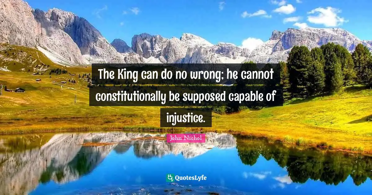 The King can do no wrong; he cannot constitutionally be supposed capable of injustice.