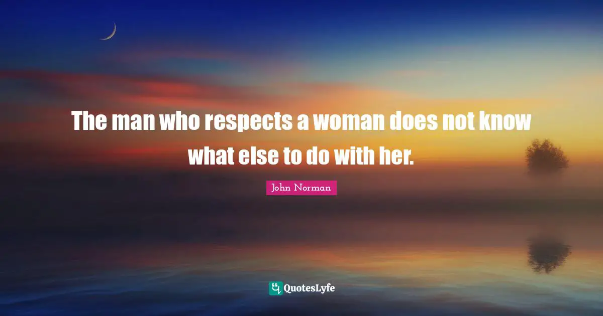 The man who respects a woman does not know what else to do with her.