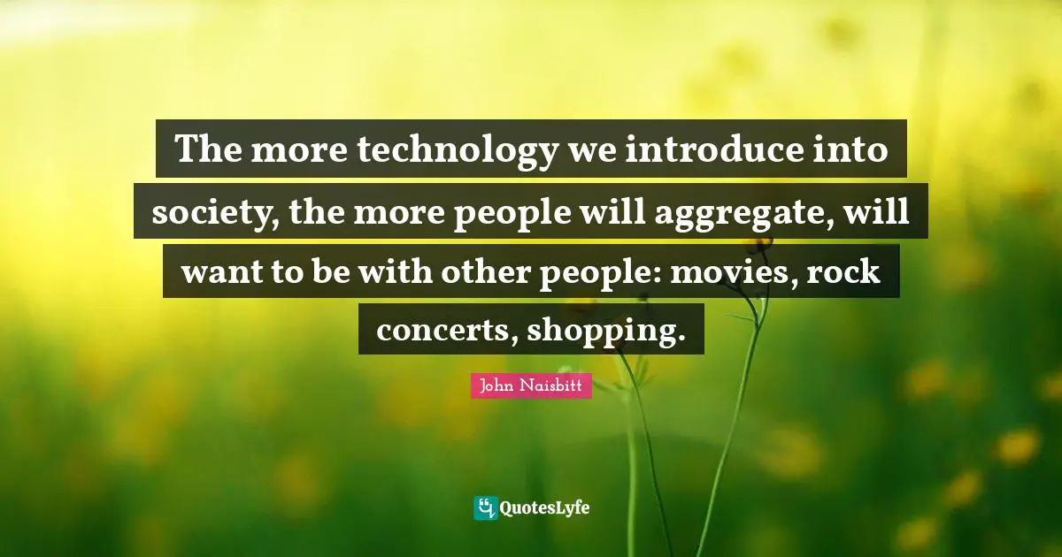 The more technology we introduce into society, the more people will aggregate, will want to be with other people: movies, rock concerts, shopping.