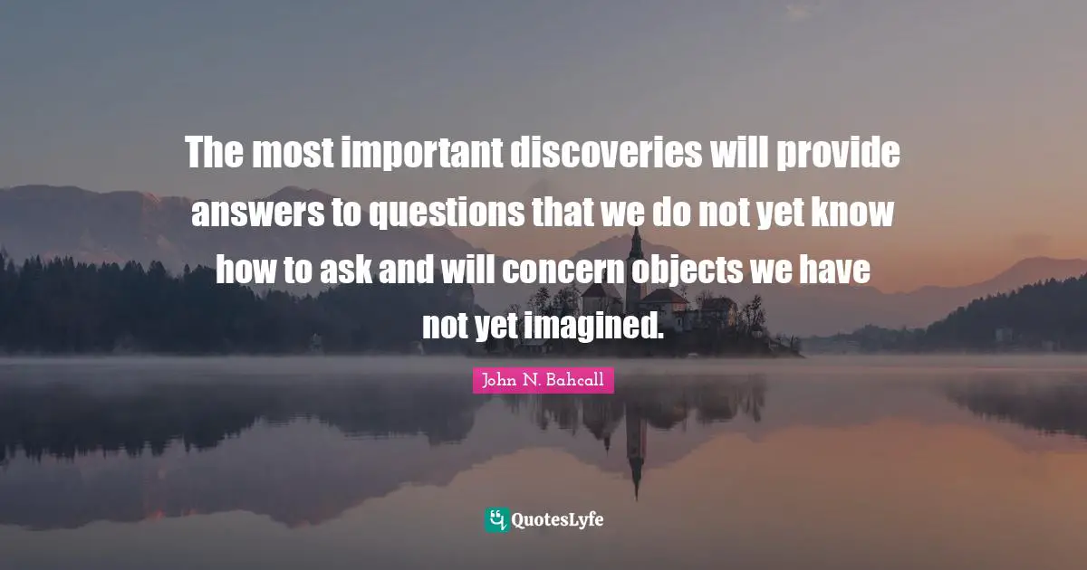 The most important discoveries will provide answers to questions that we do not yet know how to ask and will concern objects we have not yet imagined.