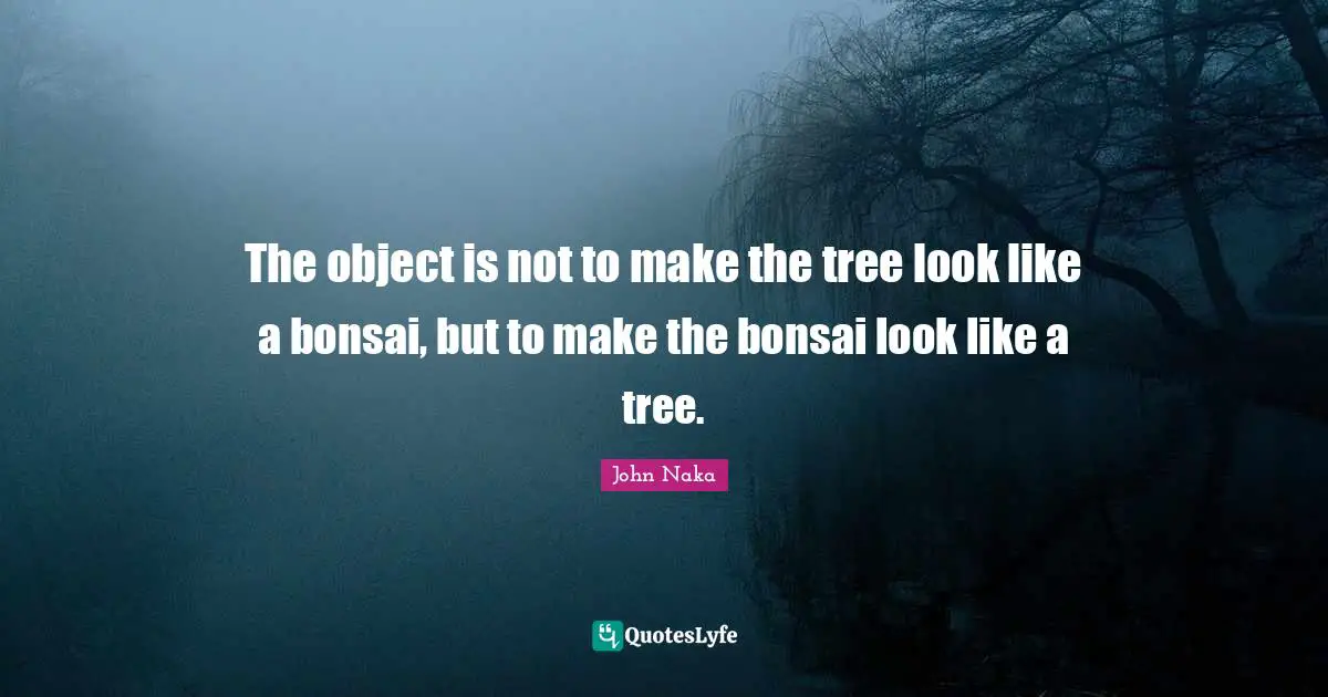 Tree Quotes: "The object is not to make the tree look like a bonsai, but to make the bonsai look like a tree."