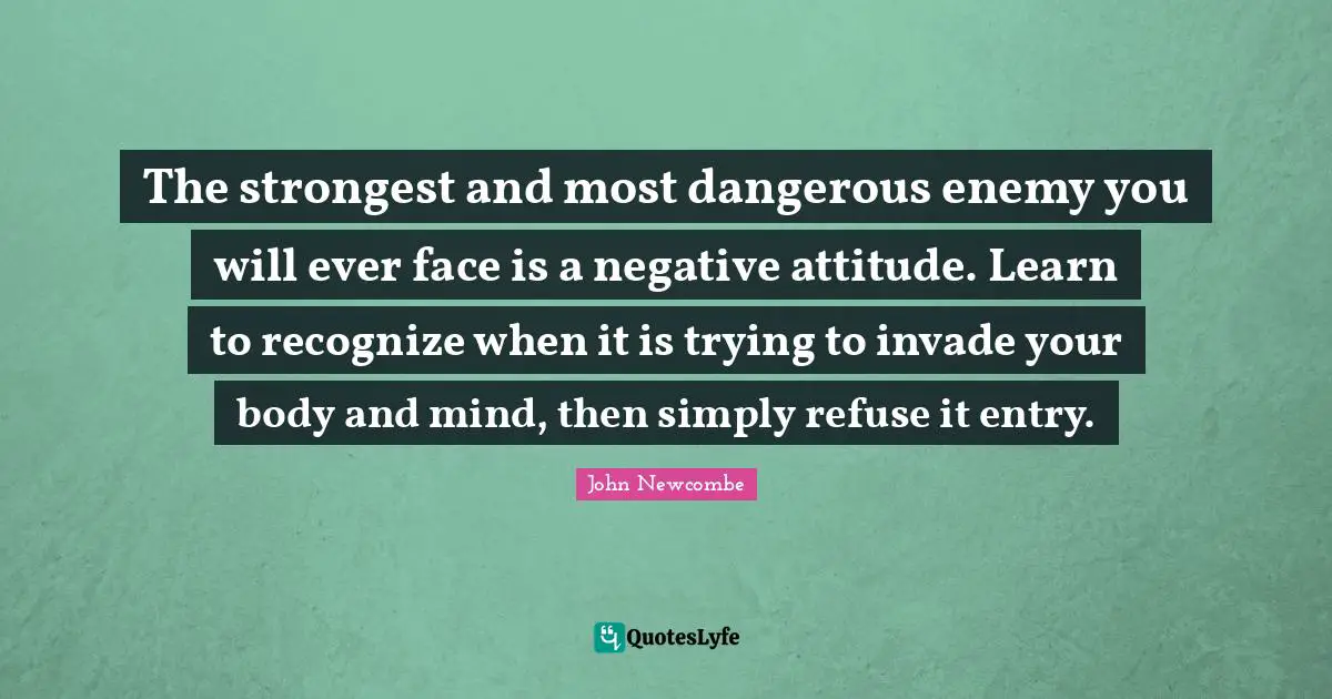 The strongest and most dangerous enemy you will ever face is a negative attitude. Learn to recognize when it is trying to invade your body and mind, then simply refuse it entry.