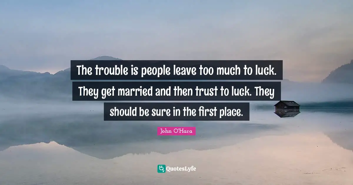 The trouble is people leave too much to luck. They get married and then trust to luck. They should be sure in the first place.
